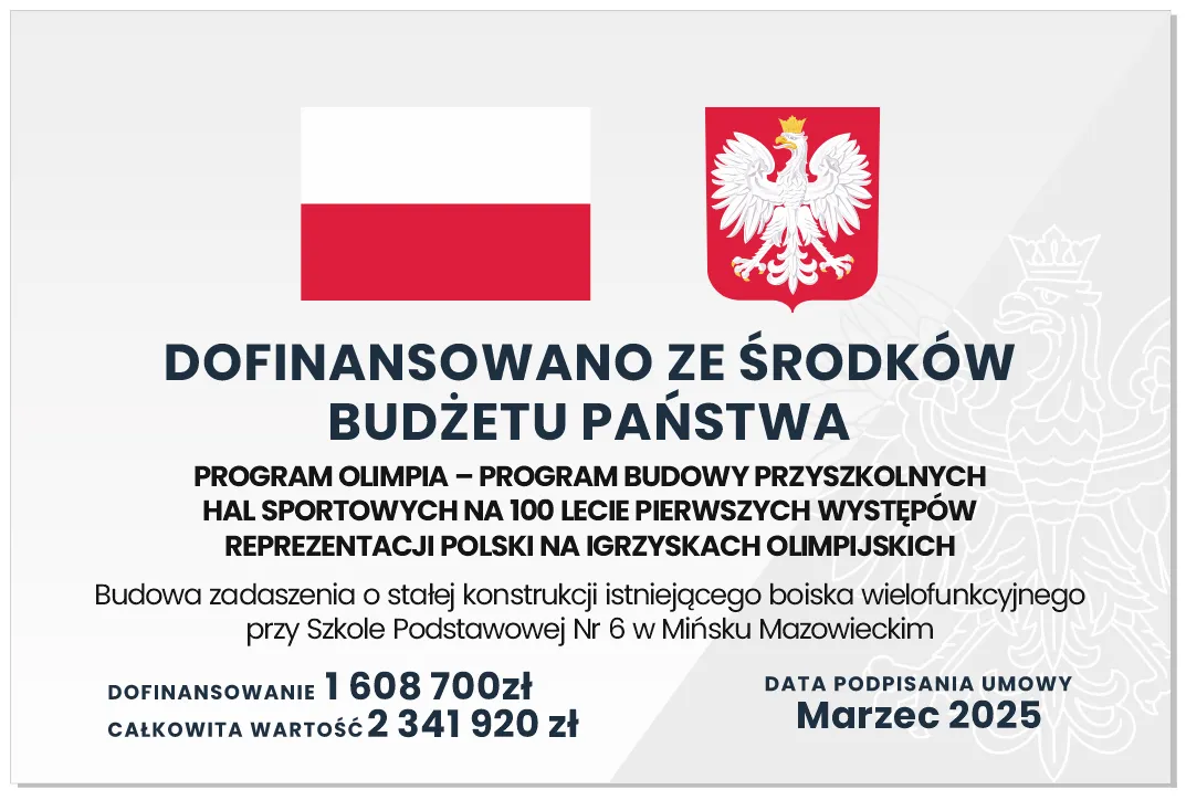 Kliknięcie powiększy obraz. Dwie ikony u góry: flaga Polski po lewej i herb Polski po prawej.
Centralny, pogrubiony nagłówek informuje o dofinansowaniu z budżetu państwa.
Pod nagłówkiem jest wzmianka o programie Olimpia i budowie zadaszenia nad boiskiem wielofunkcyjnym przy Szkole Podstawowej nr 6 w Mińsku Mazowieckim.
Na dole podane są kwoty dofinansowania około 1,608 mln zł i całkowitej wartości około 2,342 mln zł oraz data podpisania umowy Marzec 2025.
Tło jasnoszare z dużym, półprzezroczystym orłem państwowym po prawej.